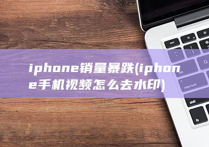iphone销量暴跌 (iphone手机视频怎么去水印)