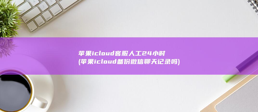 苹果icloud客服人工24小时 (苹果icloud备份微信聊天记录吗)