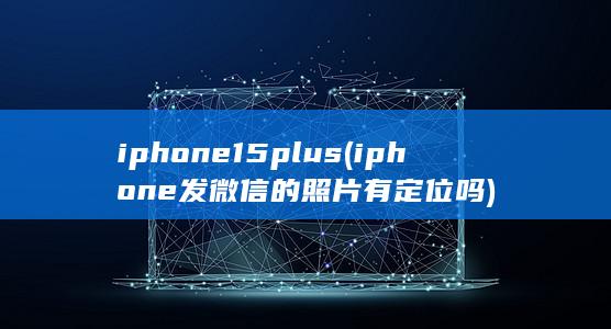 iphone15plus (iphone发微信的照片有定位吗) 第1张