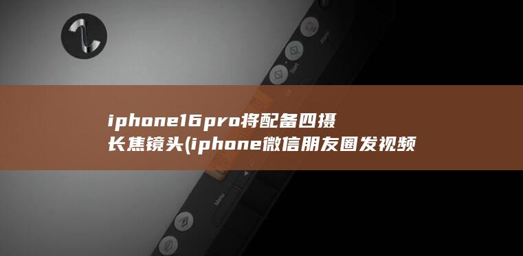 iphone16pro将配备四摄长焦镜头 (iphone微信朋友圈发视频)