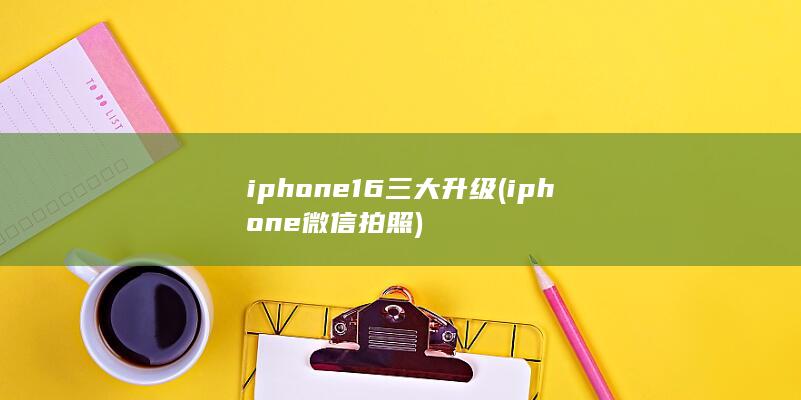 iphone16三大升级 (iphone微信拍照)