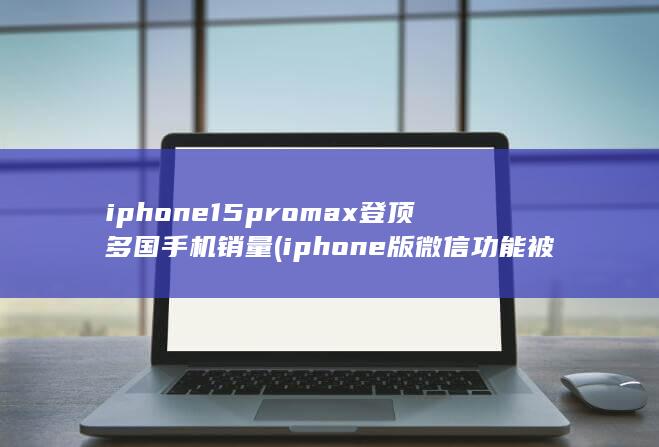 iphone15promax登顶多国手机销量 (iphone版微信功能被取消)