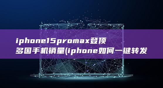 iphone15promax登顶多国手机销量 (iphone如何一键转发朋友圈)