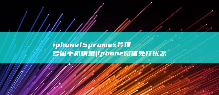 iphone15promax登顶多国手机销量 (iphone微信免打扰怎么设置)