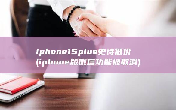 iphone15plus史诗低价 (iphone版微信功能被取消)