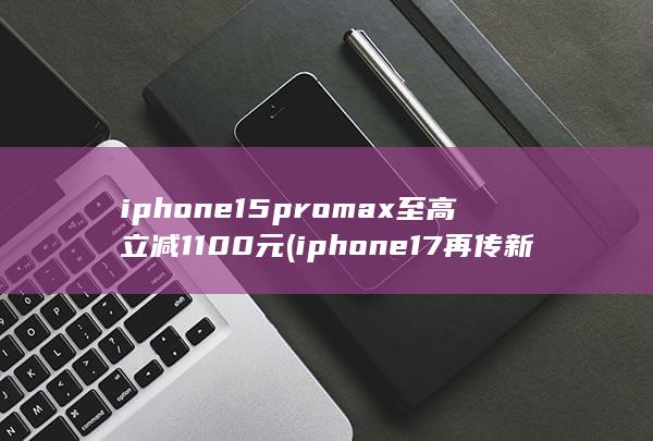iphone15promax至高立减1100元 (iphone17再传新消息) 第1张