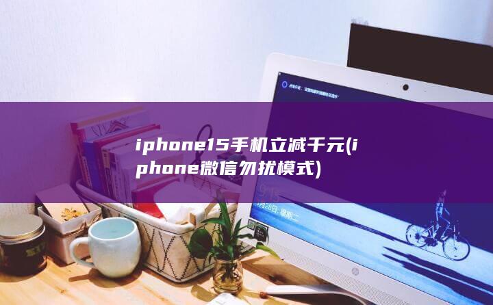 iphone15手机立减千元 (iphone微信勿扰模式)