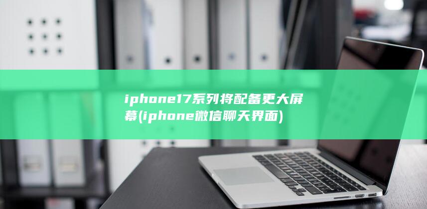 iphone17系列将配备更大屏幕 (iphone微信聊天界面)