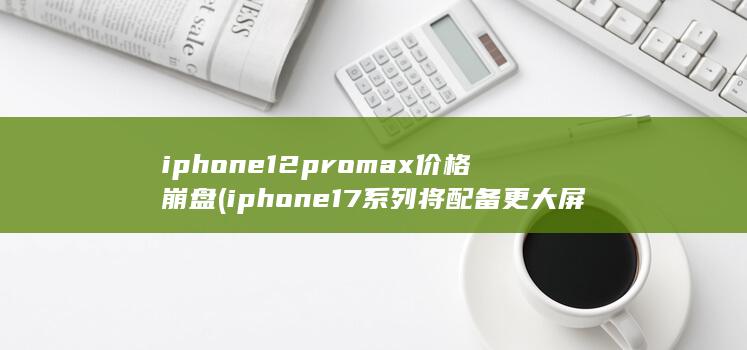 iphone12promax价格崩盘 (iphone17系列将配备更大屏幕)