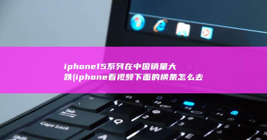 iphone15系列在中国销量大跌 (iphone看视频下面的横条怎么去掉) 第1张