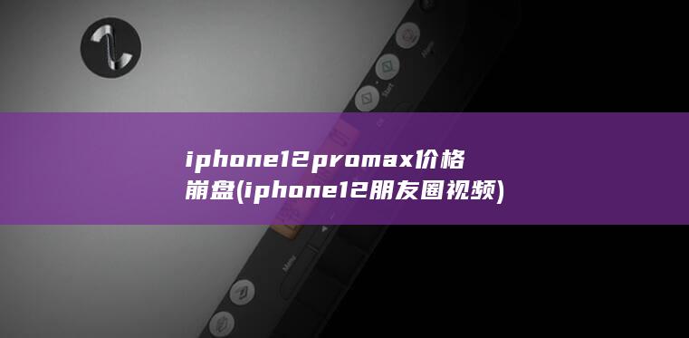iphone12promax价格崩盘 (iphone12朋友圈视频)