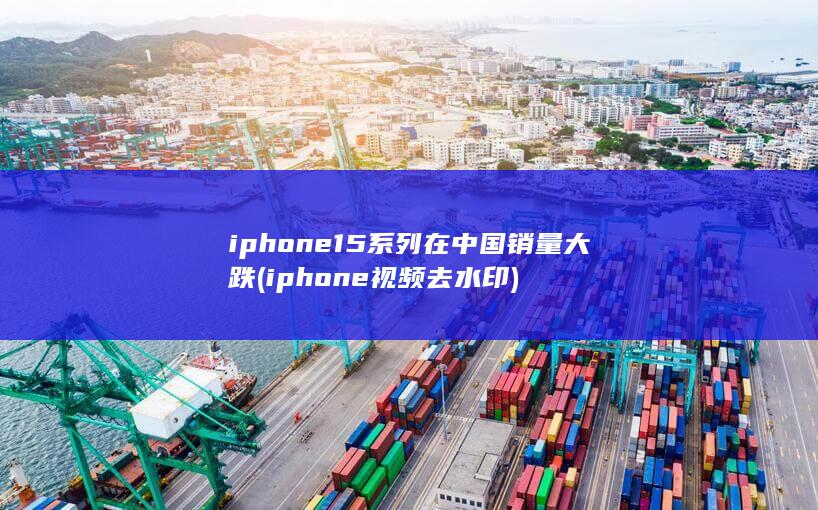 iphone15系列在中国销量大跌 (iphone视频去水印)