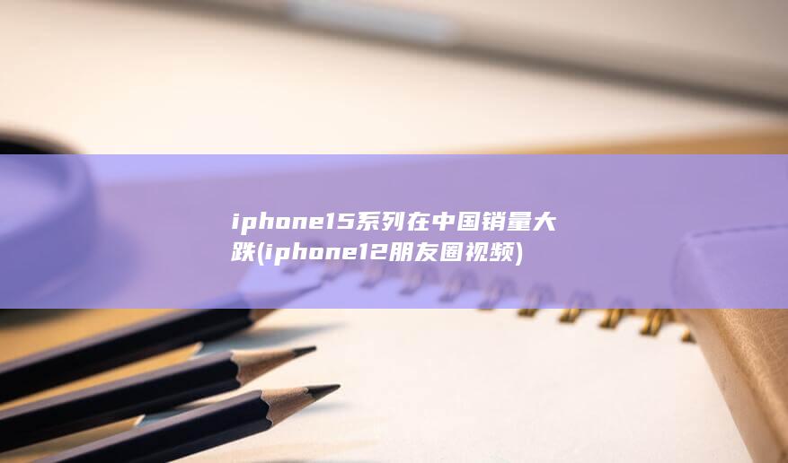 iphone15系列在中国销量大跌 (iphone12朋友圈视频)