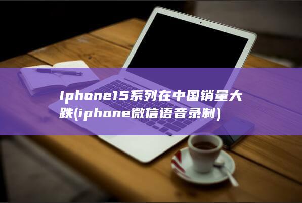 iphone15系列在中国销量大跌 (iphone微信语音录制) 第1张
