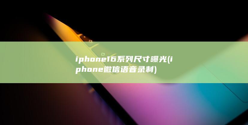 iphone16系列尺寸曝光 (iphone微信语音录制)