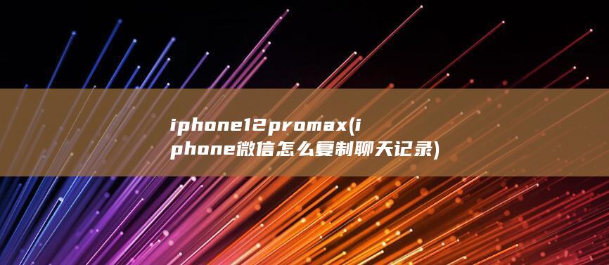 iphone12pro max (iphone微信怎么复制聊天记录)