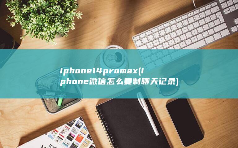 iphone14promax (iphone微信怎么复制聊天记录)