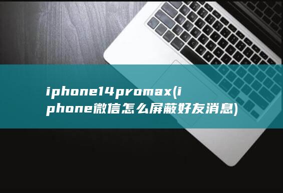 iphone14promax (iphone微信怎么屏蔽好友消息)
