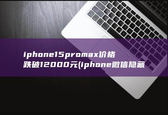 iphone15promax价格跌破12000元 (iphone微信隐藏了怎么弄出来) 第1张