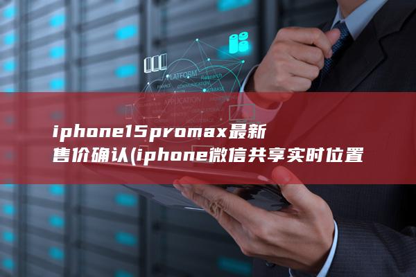 iphone15promax最新售价确认 (iphone微信共享实时位置修改)