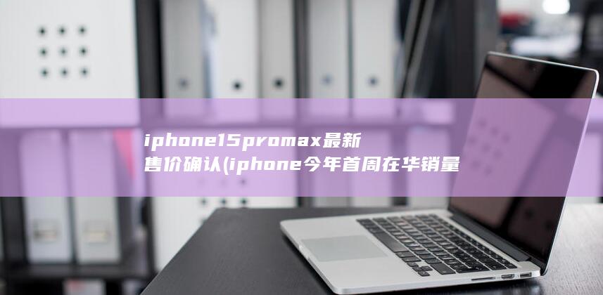 iphone15promax最新售价确认 (iphone今年首周在华销量暴跌) 第1张
