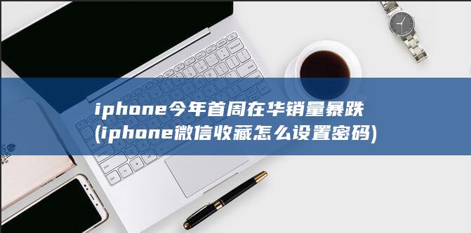 iphone今年首周在华销量暴跌 (iphone微信收藏怎么设置密码) 第1张