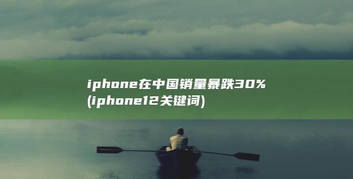 iphone在中国销量暴跌30% (iphone12关键词)