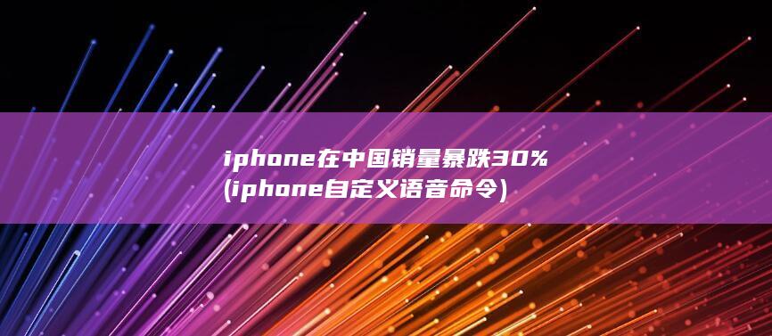 iphone在中国销量暴跌30% (iphone自定义语音命令)