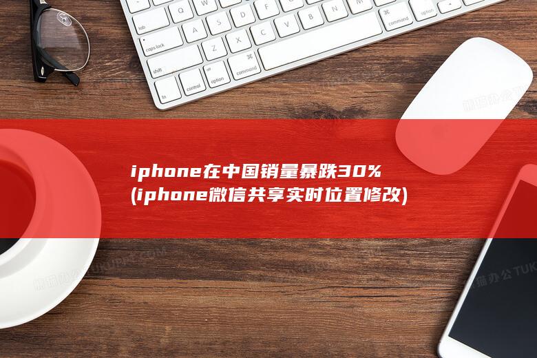iphone在中国销量暴跌30% (iphone微信共享实时位置修改)