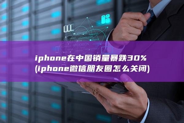 iphone在中国销量暴跌30% (iphone微信朋友圈怎么关闭)