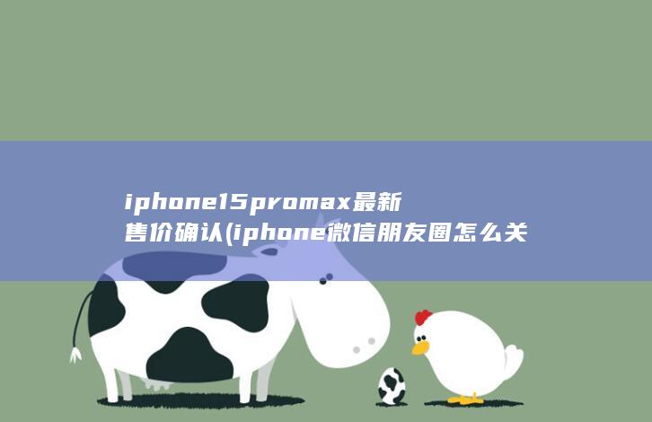 iphone15promax最新售价确认 (iphone微信朋友圈怎么关闭)