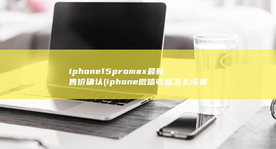 iphone15promax最新售价确认 (iphone微信收藏怎么设置密码)
