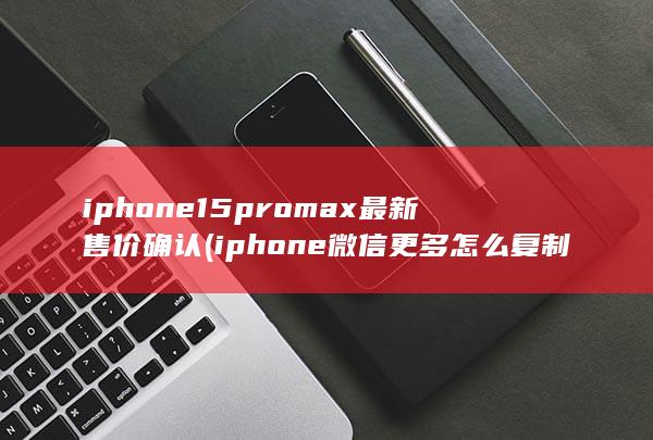iphone15promax最新售价确认 (iphone微信更多怎么复制)