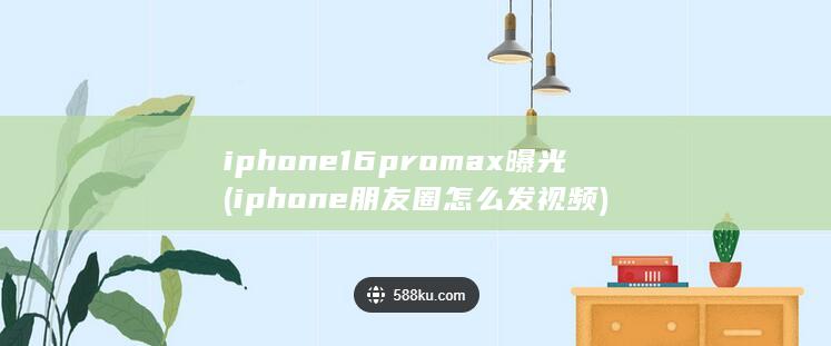 iphone16promax曝光 (iphone朋友圈怎么发视频)