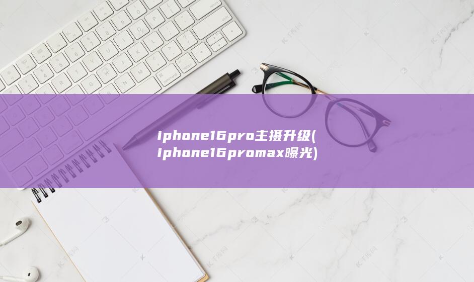 iphone16pro主摄升级 (iphone16promax曝光)