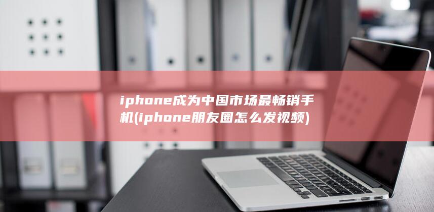 iphone成为中国市场最畅销手机 (iphone朋友圈怎么发视频)