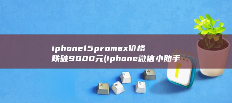 iphone15promax价格跌破9000元 (iphone微信小助手)