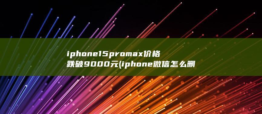 iphone15promax价格跌破9000元 (iphone微信怎么删除表情包)