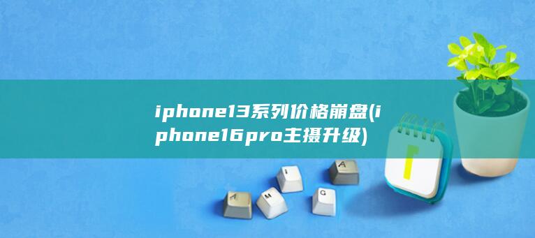 iphone13系列价格崩盘 (iphone16pro主摄升级)