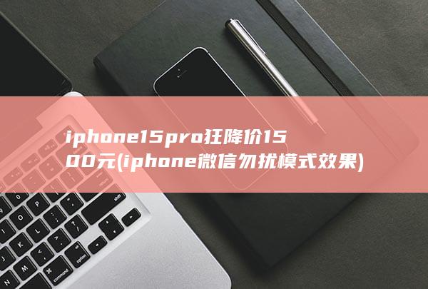 iphone 15 pro狂降价1500元 (iphone微信勿扰模式效果)