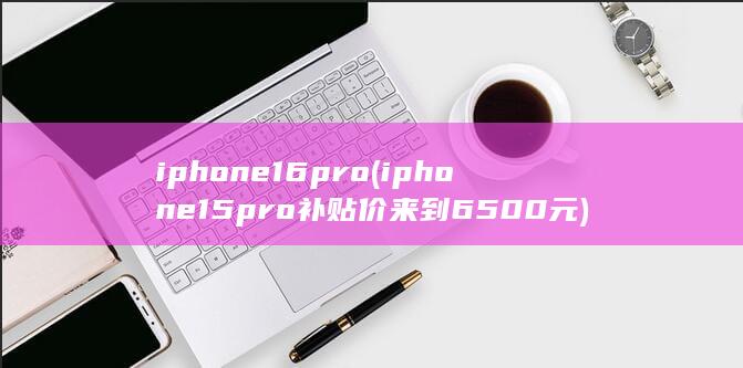 iphone16pro (iphone15pro补贴价来到6500元)