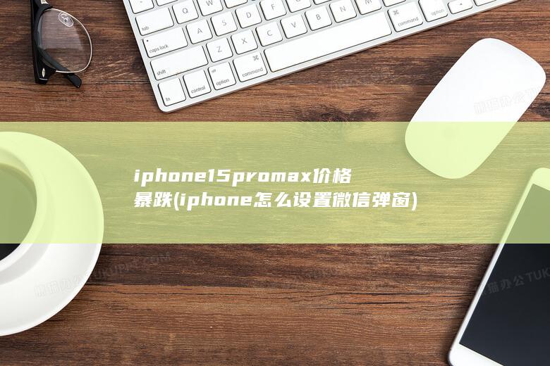 iphone15promax价格暴跌 (iphone怎么设置微信弹窗)