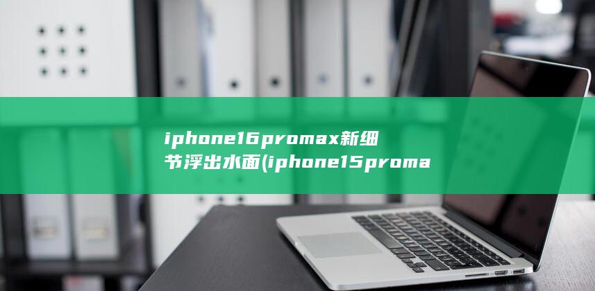 iphone16promax新细节浮出水面 (iphone15promax价格暴跌)