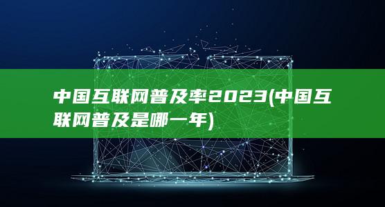 中国互联网普及率2023 (中国互联网普及是哪一年) 第1张