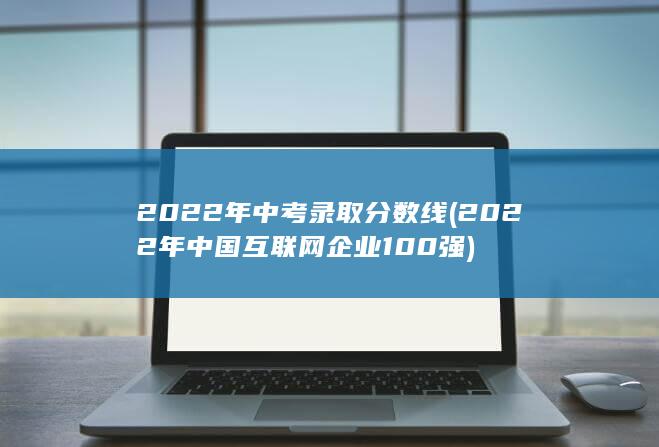 2022年中考录取分数线 (2022年中国互联网企业100强)