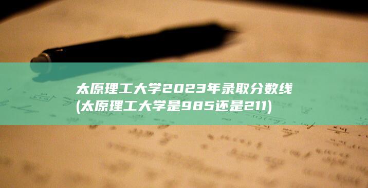 太原理工大学2023年录取分数线 (太原理工大学是985还是211) 第1张