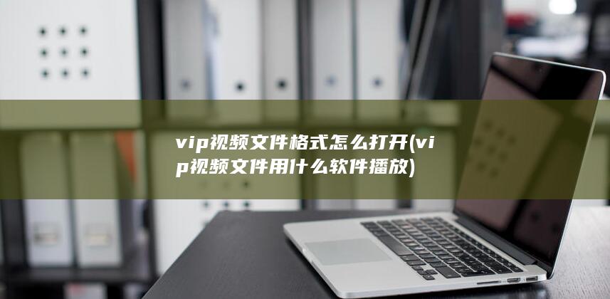 vip视频文件格式怎么打开 (vip视频文件用什么软件播放) 第1张