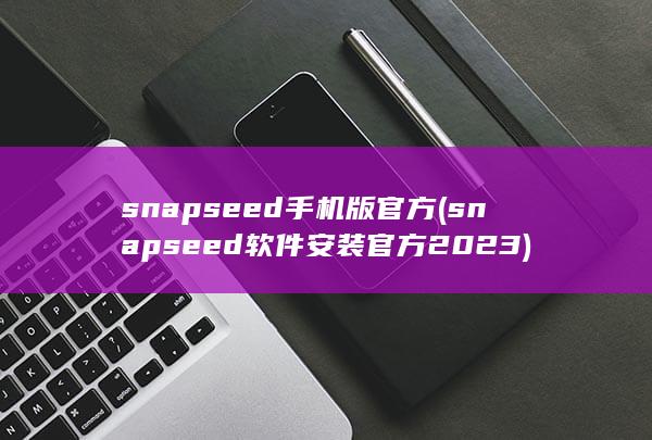 snapseed手机版官方 (snapseed软件安装官方2023)