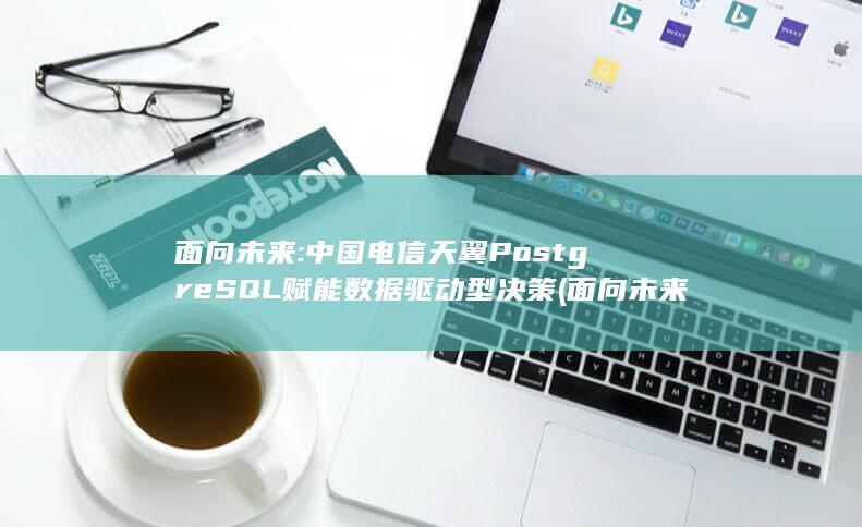 面向未来: 中国电信天翼 PostgreSQL 赋能数据驱动型决策 (面向未来中国移动将深入贯彻落实)