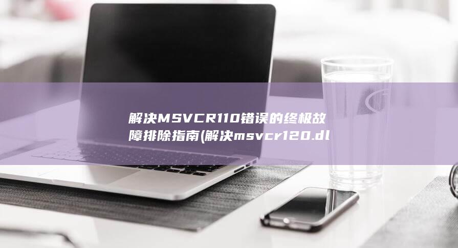 解决 MSVCR110 错误的终极故障排除指南 (解决msvcr120.dll丢失方法)